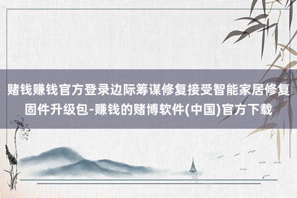 赌钱赚钱官方登录边际筹谋修复接受智能家居修复固件升级包-赚钱的赌博软件(中国)官方下载