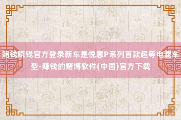 赌钱赚钱官方登录新车是悦意P系列首款超等电混车型-赚钱的赌博软件(中国)官方下载