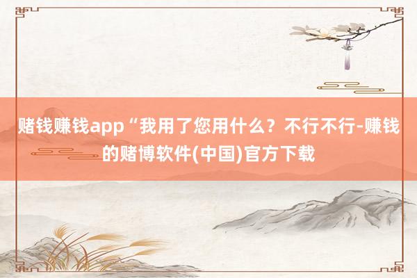 赌钱赚钱app“我用了您用什么？不行不行-赚钱的赌博软件(中国)官方下载