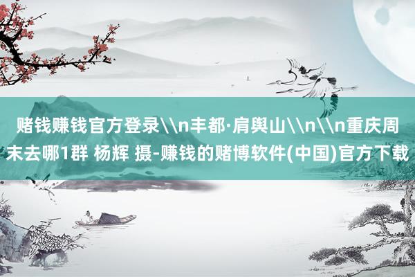赌钱赚钱官方登录\n丰都·肩舆山\n\n重庆周末去哪1群 杨辉 摄-赚钱的赌博软件(中国)官方下载