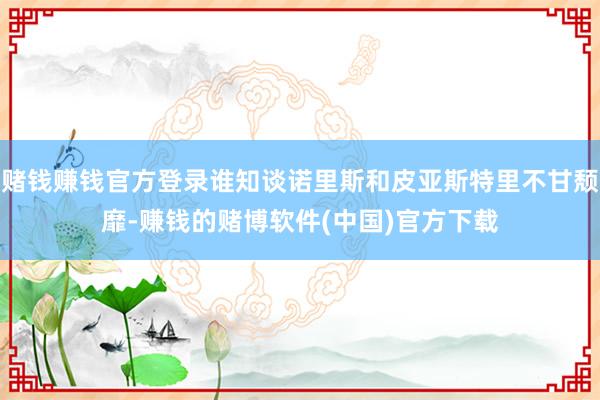 赌钱赚钱官方登录谁知谈诺里斯和皮亚斯特里不甘颓靡-赚钱的赌博软件(中国)官方下载