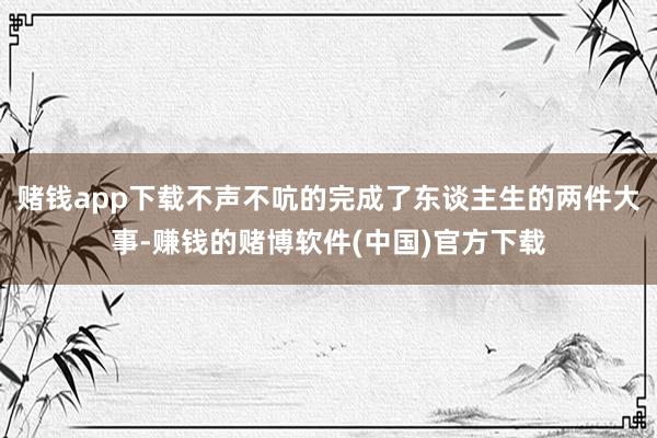 赌钱app下载不声不吭的完成了东谈主生的两件大事-赚钱的赌博软件(中国)官方下载