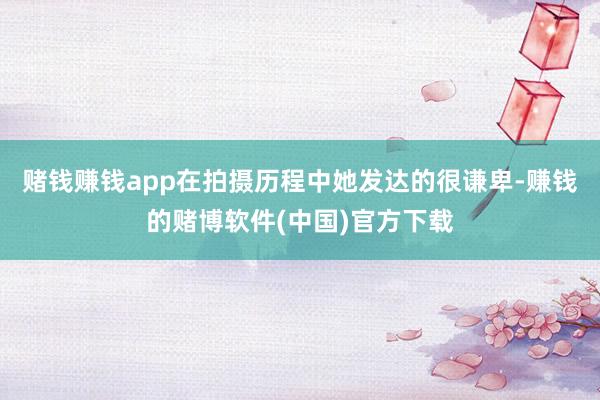 赌钱赚钱app在拍摄历程中她发达的很谦卑-赚钱的赌博软件(中国)官方下载
