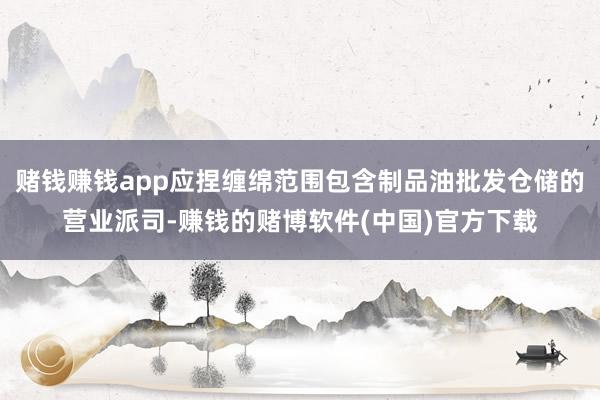 赌钱赚钱app应捏缠绵范围包含制品油批发仓储的营业派司-赚钱的赌博软件(中国)官方下载