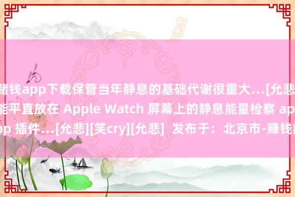 赌钱app下载保管当年静息的基础代谢很重大…[允悲] 是以我就找了一个能平直放在 Apple Watch 屏幕上的静息能量检察 app 插件…[允悲][笑cry][允悲]  发布于：北京市-赚钱的赌博软件(中国)官方下载
