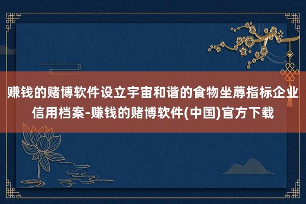 赚钱的赌博软件设立宇宙和谐的食物坐蓐指标企业信用档案-赚钱的赌博软件(中国)官方下载