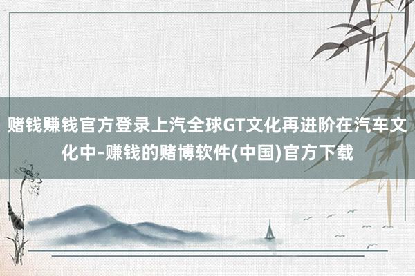 赌钱赚钱官方登录上汽全球GT文化再进阶在汽车文化中-赚钱的赌博软件(中国)官方下载