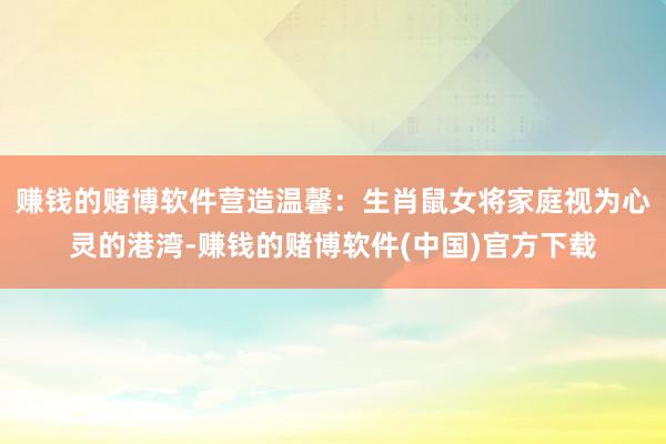 赚钱的赌博软件营造温馨：生肖鼠女将家庭视为心灵的港湾-赚钱的赌博软件(中国)官方下载