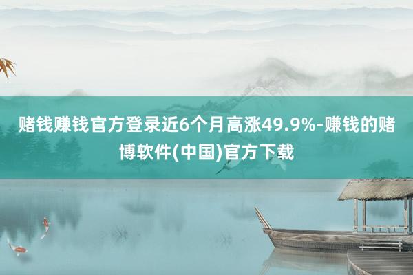 赌钱赚钱官方登录近6个月高涨49.9%-赚钱的赌博软件(中国)官方下载