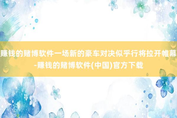 赚钱的赌博软件一场新的豪车对决似乎行将拉开帷幕-赚钱的赌博软件(中国)官方下载