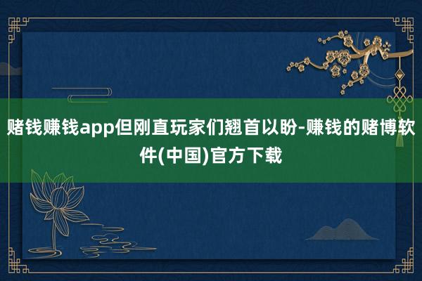赌钱赚钱app但刚直玩家们翘首以盼-赚钱的赌博软件(中国)官方下载