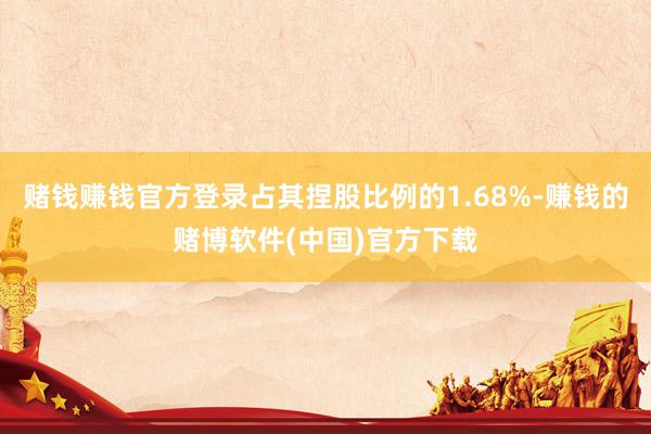 赌钱赚钱官方登录占其捏股比例的1.68%-赚钱的赌博软件(中国)官方下载