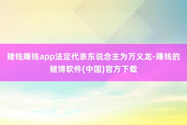 赌钱赚钱app法定代表东说念主为万义龙-赚钱的赌博软件(中国)官方下载