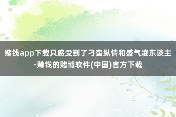 赌钱app下载只感受到了刁蛮纵情和盛气凌东谈主-赚钱的赌博软件(中国)官方下载