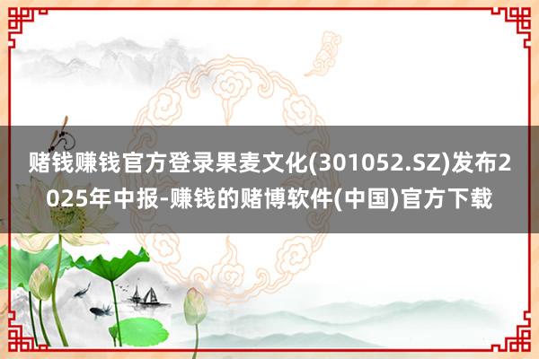 赌钱赚钱官方登录果麦文化(301052.SZ)发布2025年中报-赚钱的赌博软件(中国)官方下载