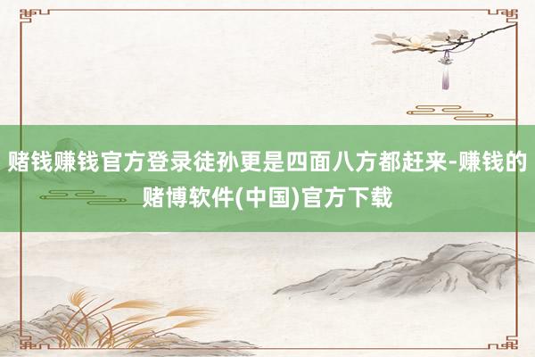 赌钱赚钱官方登录徒孙更是四面八方都赶来-赚钱的赌博软件(中国)官方下载