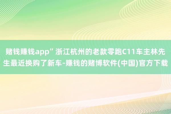 赌钱赚钱app”浙江杭州的老款零跑C11车主林先生最近换购了新车-赚钱的赌博软件(中国)官方下载