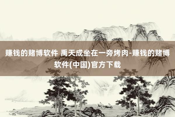 赚钱的赌博软件 禹天成坐在一旁烤肉-赚钱的赌博软件(中国)官方下载