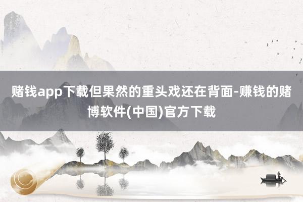 赌钱app下载但果然的重头戏还在背面-赚钱的赌博软件(中国)官方下载