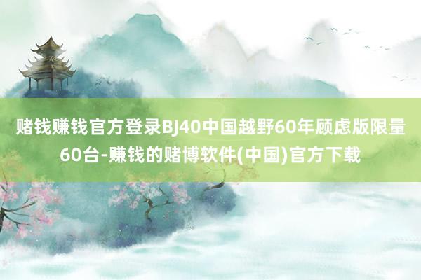 赌钱赚钱官方登录BJ40中国越野60年顾虑版限量60台-赚钱的赌博软件(中国)官方下载