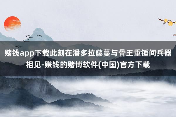 赌钱app下载此刻在潘多拉藤蔓与骨王重锤间兵器相见-赚钱的赌博软件(中国)官方下载