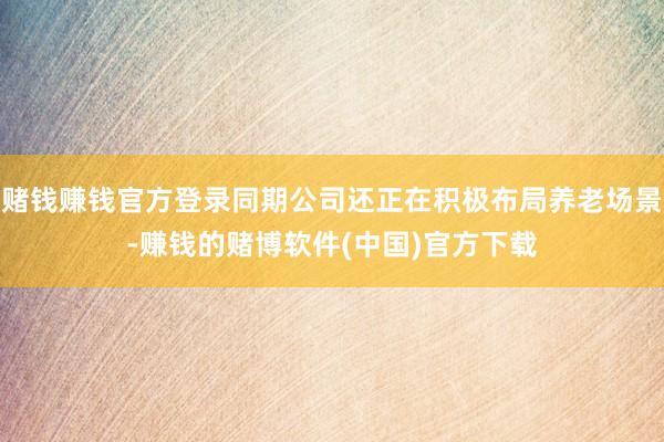 赌钱赚钱官方登录同期公司还正在积极布局养老场景-赚钱的赌博软件(中国)官方下载