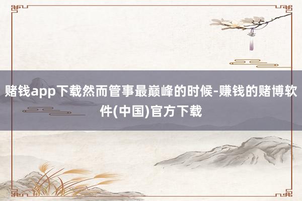 赌钱app下载然而管事最巅峰的时候-赚钱的赌博软件(中国)官方下载
