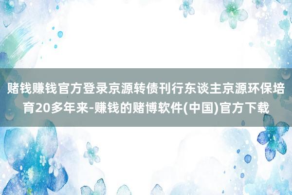 赌钱赚钱官方登录　　京源转债刊行东谈主京源环保培育20多年来-赚钱的赌博软件(中国)官方下载