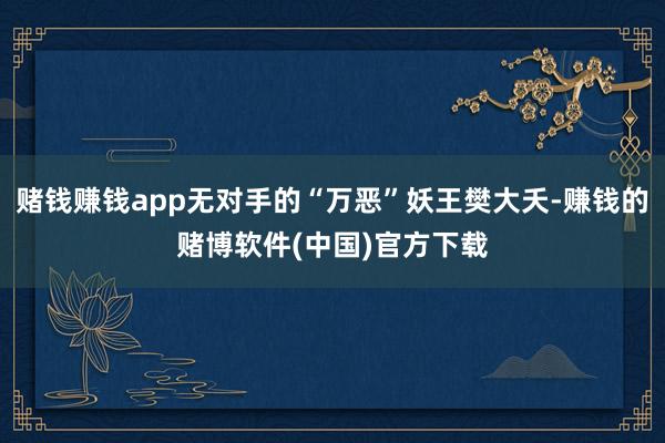 赌钱赚钱app无对手的“万恶”妖王樊大夭-赚钱的赌博软件(中国)官方下载