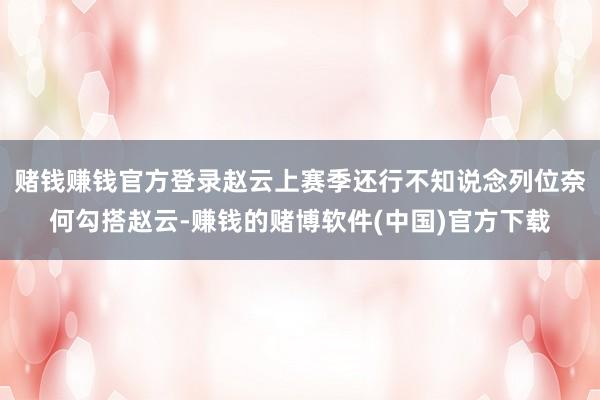 赌钱赚钱官方登录赵云上赛季还行不知说念列位奈何勾搭赵云-赚钱的赌博软件(中国)官方下载