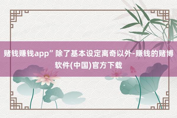 赌钱赚钱app”除了基本设定离奇以外-赚钱的赌博软件(中国)官方下载