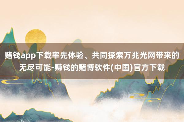 赌钱app下载率先体验、共同探索万兆光网带来的无尽可能-赚钱的赌博软件(中国)官方下载