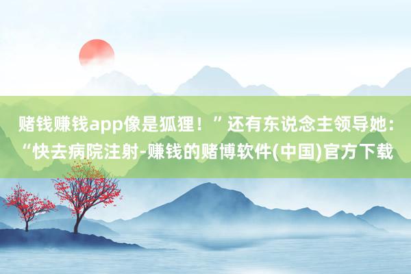 赌钱赚钱app像是狐狸！”还有东说念主领导她：“快去病院注射-赚钱的赌博软件(中国)官方下载