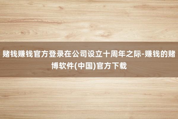 赌钱赚钱官方登录在公司设立十周年之际-赚钱的赌博软件(中国)官方下载