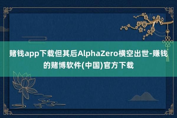 赌钱app下载但其后AlphaZero横空出世-赚钱的赌博软件(中国)官方下载