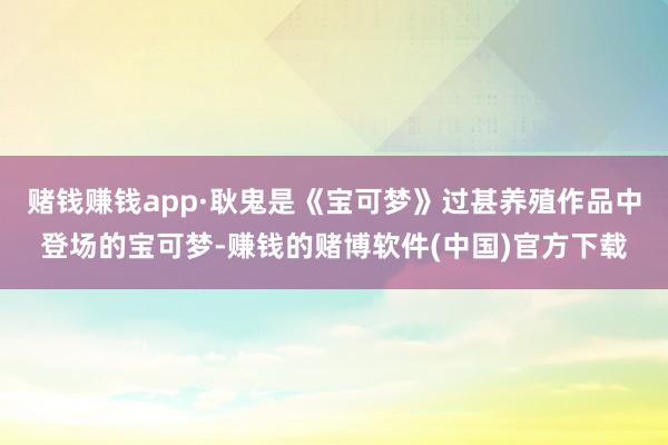 赌钱赚钱app·耿鬼是《宝可梦》过甚养殖作品中登场的宝可梦-赚钱的赌博软件(中国)官方下载
