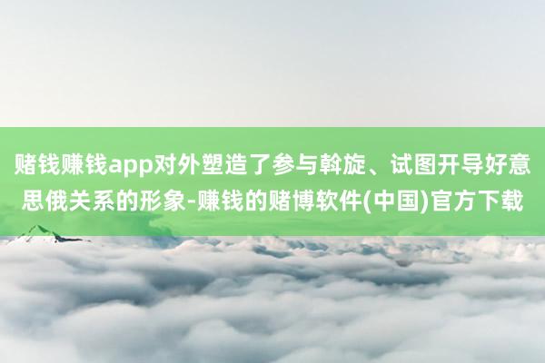 赌钱赚钱app对外塑造了参与斡旋、试图开导好意思俄关系的形象-赚钱的赌博软件(中国)官方下载
