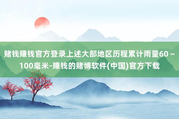 赌钱赚钱官方登录上述大部地区历程累计雨量60～100毫米-赚钱的赌博软件(中国)官方下载