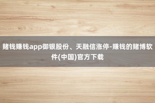 赌钱赚钱app御银股份、天融信涨停-赚钱的赌博软件(中国)官方下载