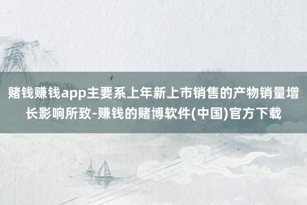赌钱赚钱app主要系上年新上市销售的产物销量增长影响所致-赚钱的赌博软件(中国)官方下载