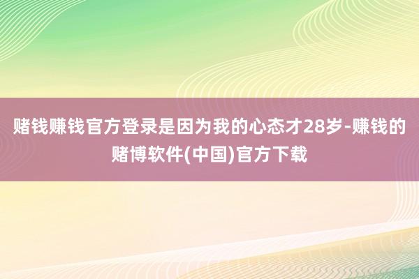 赌钱赚钱官方登录是因为我的心态才28岁-赚钱的赌博软件(中国)官方下载
