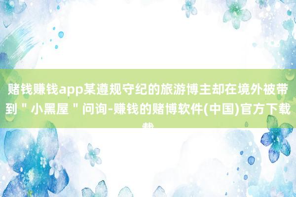 赌钱赚钱app某遵规守纪的旅游博主却在境外被带到＂小黑屋＂问询-赚钱的赌博软件(中国)官方下载