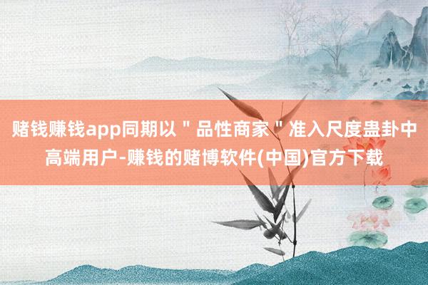 赌钱赚钱app同期以＂品性商家＂准入尺度蛊卦中高端用户-赚钱的赌博软件(中国)官方下载