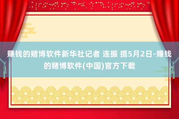 赚钱的赌博软件新华社记者 连振 摄5月2日-赚钱的赌博软件(中国)官方下载