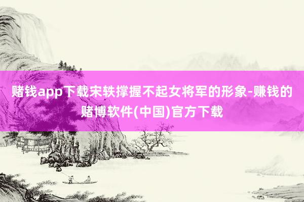 赌钱app下载宋轶撑握不起女将军的形象-赚钱的赌博软件(中国)官方下载