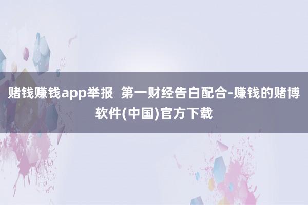 赌钱赚钱app举报  第一财经告白配合-赚钱的赌博软件(中国)官方下载