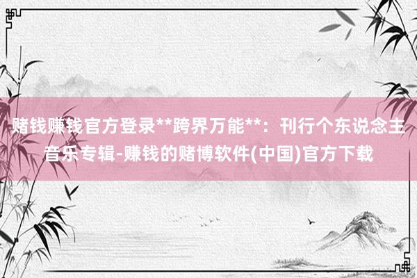 赌钱赚钱官方登录**跨界万能**：刊行个东说念主音乐专辑-赚钱的赌博软件(中国)官方下载