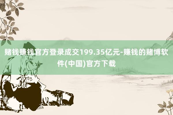赌钱赚钱官方登录成交199.35亿元-赚钱的赌博软件(中国)官方下载