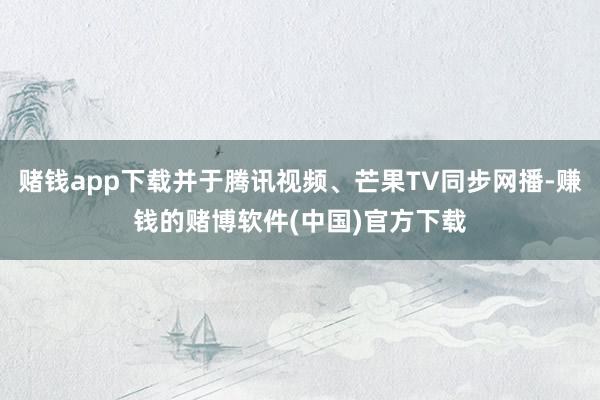 赌钱app下载并于腾讯视频、芒果TV同步网播-赚钱的赌博软件(中国)官方下载