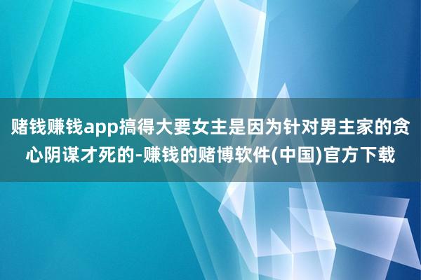 赌钱赚钱app搞得大要女主是因为针对男主家的贪心阴谋才死的-赚钱的赌博软件(中国)官方下载